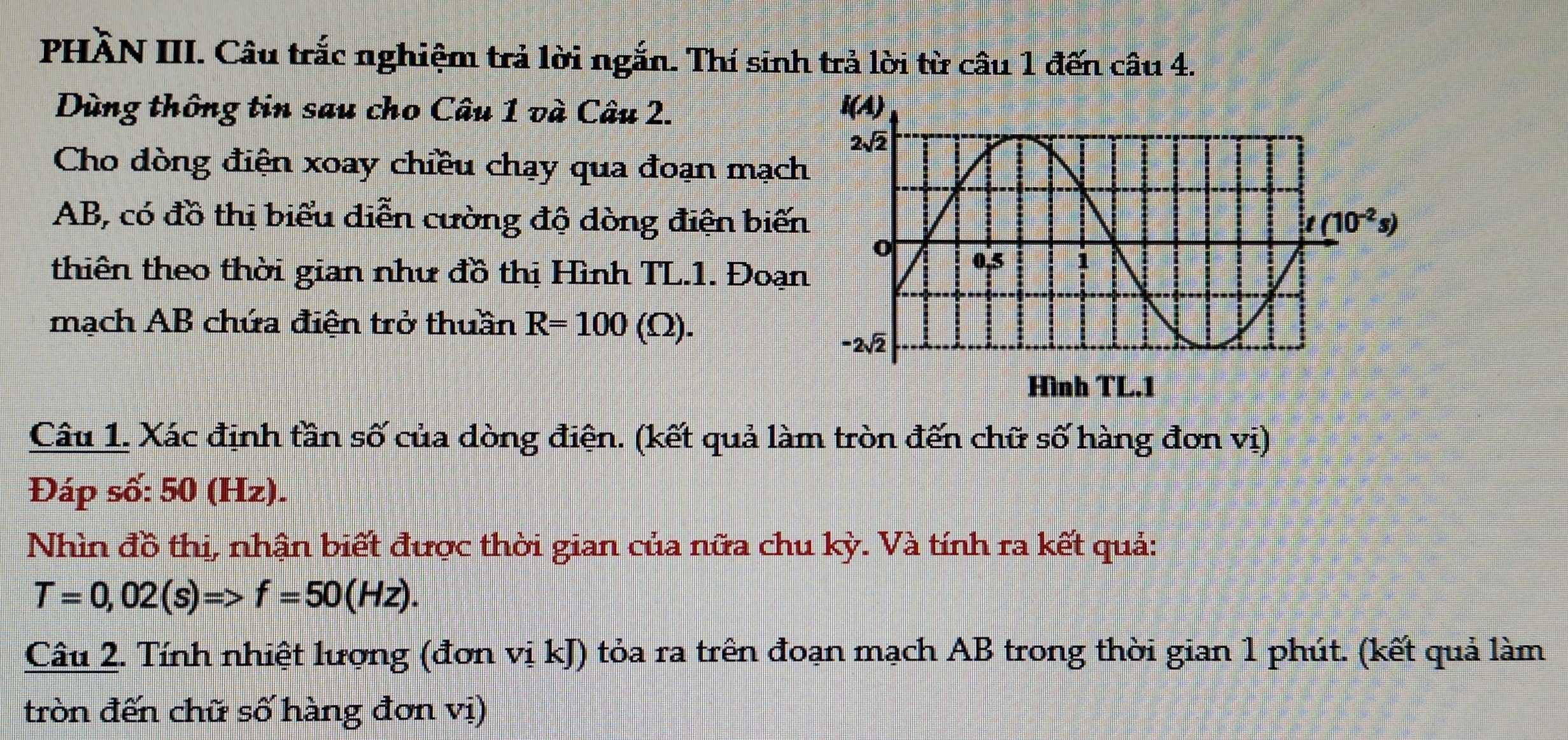 PHÀN III. Câu trắc nghiệm trả lời ngắn. Thí sinh trả lời từ câu 1 đến câu 4.
Dùng thông tin sau cho Câu 1 và Câu 2. 
Cho dòng điện xoay chiều chạy qua đoạn mạc
AB, có đồ thị biểu diễn cường độ dòng điện biế
thiên theo thời gian như đồ thị Hình TL.1. Đoạ
mạch AB chứa điện trở thuần R=100(Omega ).
Câu 1. Xác định tần số của dòng điện. (kết quả làm tròn đến chữ số hàng đơn vị)
Đáp số: 50 (Hz).
Nhìn đồ thị, nhận biết được thời gian của nữa chu kỳ. Và tính ra kết quả:
T=0,02(s)=>f=50(Hz).
Câu 2. Tính nhiệt lượng (đơn vị kJ) tỏa ra trên đoạn mạch AB trong thời gian 1 phút. (kết quả làm
tròn đến chữ số hàng đơn vị)