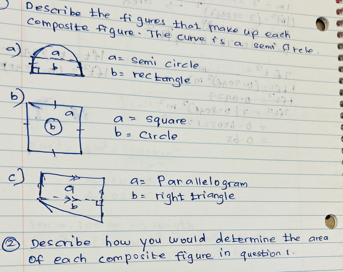 Describe the figures that make up each 
composite figure. The curve is a semi circle. 
a) a semi circle
a=
b
b= rec! tangle 
a
a= square 
b
b= circle 
c)
a= Par allelogram
b= right triangle 
② Describe how you would determine the area 
of each composite figure in question(.