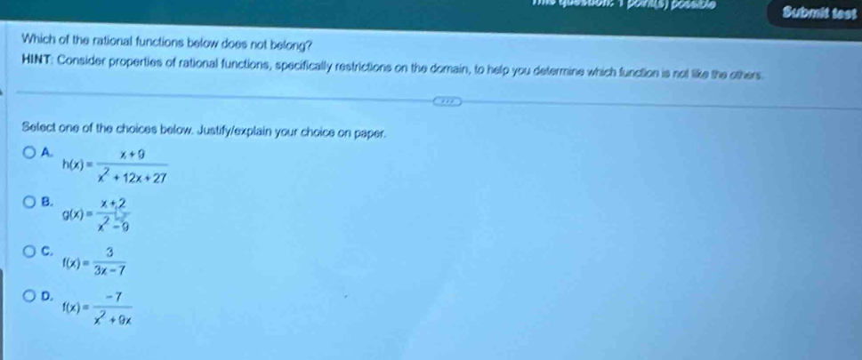 pésson: 1 pointis) possible Submit test
Which of the rational functions below does not belong?
HINT: Consider properties of rational functions, specifically restrictions on the domain, to help you determine which function is not like the others.
Select one of the choices below. Justify/explain your choice on paper.
A. h(x)= (x+9)/x^2+12x+27 
B. g(x)= (x+2)/x^2-9 
C. f(x)= 3/3x-7 
D. f(x)= (-7)/x^2+9x 