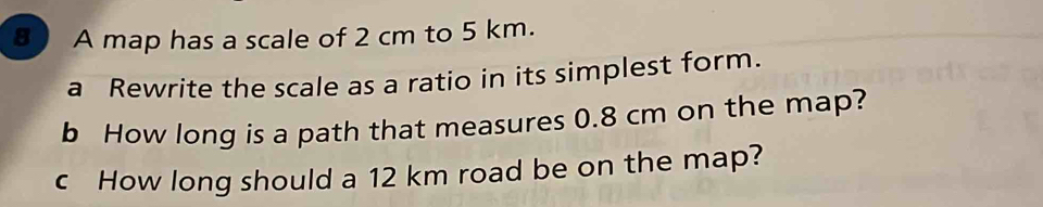 A map has a scale of 2 cm to 5 km. 
a Rewrite the scale as a ratio in its simplest form. 
b How long is a path that measures 0.8 cm on the map? 
c How long should a 12 km road be on the map?