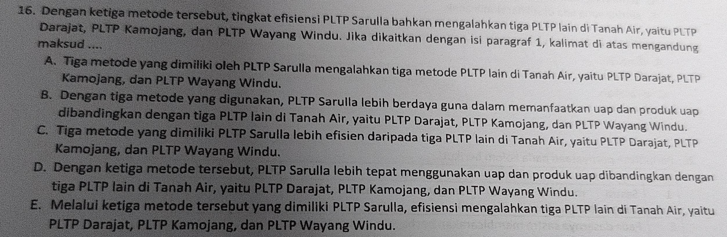 Dengan ketiga metode tersebut, tingkat efisiensi PLTP Sarulla bahkan mengalahkan tiga PLTP lain di Tanah Air, yaitu PLTP
Darajat, PLTP Kamojang, dan PLTP Wayang Windu. Jika dikaitkan dengan isi paragraf 1, kalimat di atas mengandung
maksud ....
A. Tiga metode yang dimiliki oleh PLTP Sarulla mengalahkan tiga metode PLTP lain di Tanah Air, yaitu PLTP Darajat, PLTP
Kamojang, dan PLTP Wayang Windu.
B. Dengan tiga metode yang digunakan, PLTP Sarulla lebih berdaya guna dalam memanfaatkan uap dan produk uap
dibandingkan dengan tiga PLTP lain di Tanah Air, yaitu PLTP Darajat, PLTP Kamojang, dan PLTP Wayang Windu.
C. Tiga metode yang dimiliki PLTP Sarulla lebih efisien daripada tiga PLTP lain di Tanah Air, yaitu PLTP Darajat, PLTP
Kamojang, dan PLTP Wayang Windu.
D. Dengan ketiga metode tersebut, PLTP Sarulla lebih tepat menggunakan uap dan produk uap dibandingkan dengan
tiga PLTP lain di Tanah Air, yaitu PLTP Darajat, PLTP Kamojang, dan PLTP Wayang Windu.
E. Melalui ketiga metode tersebut yang dimiliki PLTP Sarulla, efisiensi mengalahkan tiga PLTP lain di Tanah Air, yaitu
PLTP Darajat, PLTP Kamojang, dan PLTP Wayang Windu.