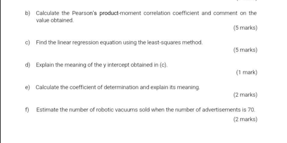 Calculate the Pearson's product-moment correlation coefficient and comment on the 
value obtained. 
(5 marks) 
c) Find the linear regression equation using the least-squares method. 
(5 marks) 
d) Explain the meaning of the y intercept obtained in (c). 
(1 mark) 
e) Calculate the coefficient of determination and explain its meaning. 
(2 marks) 
f) Estimate the number of robotic vacuums sold when the number of advertisements is 70. 
(2 marks)