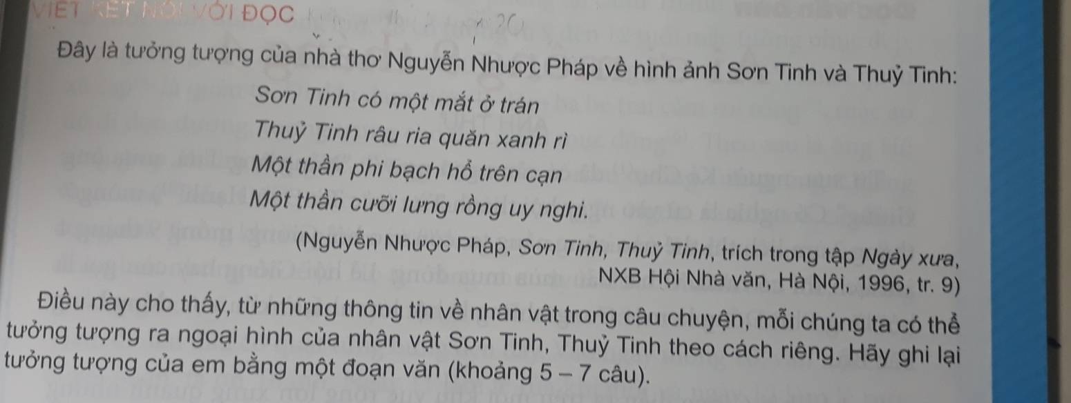 OC
Đây là tưởng tượng của nhà thơ Nguyễn Nhược Pháp về hình ảnh Sơn Tinh và Thuỷ Tinh:
Sơn Tinh có một mắt ở trán
Thuỷ Tinh râu ria quăn xanh rì
Một thần phi bạch hổ trên cạn
Một thần cưỡi lưng rồng uy nghi.
(Nguyễn Nhược Pháp, Sơn Tinh, Thuỷ Tinh, trích trong tập Ngày xưa,
NXB Hội Nhà văn, Hà Nội, 1996, tr. 9)
Điều này cho thấy, từ những thông tin về nhân vật trong câu chuyện, mỗi chúng ta có thể
tưởng tượng ra ngoại hình của nhân vật Sơn Tinh, Thuỷ Tinh theo cách riêng. Hãy ghi lại
tưởng tượng của em bằng một đoạn văn (khoảng 5 - 7 câu).