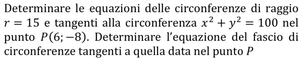 Determinare le equazioni delle circonferenze di raggio
r=15 e tangenti alla circonferenza x^2+y^2=100 nel 
punto P(6;-8). Determinare l’equazione del fascio di 
circonferenze tangenti a quella data nel punto P