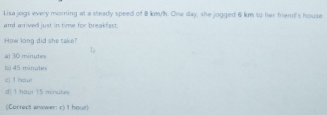 Lisa jogs every morning at a steady speed of 8 km/h. One day, she jogged 6 km to her friend's house
and arrived just in time for breakfast.
How long did she take?
a) 30 minutes
b) 45 minutes
c) 1 hour
d) 1 hour 15 minutes
(Correct answer: c) 1 hour)