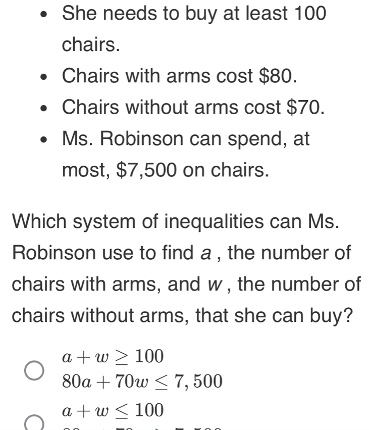 She needs to buy at least 100
chairs.
Chairs with arms cost $80.
Chairs without arms cost $70.
Ms. Robinson can spend, at
most, $7,500 on chairs.
Which system of inequalities can Ms.
Robinson use to find a , the number of
chairs with arms, and w , the number of
chairs without arms, that she can buy?
a+w≥ 100
80a+70w≤ 7,500
a+w≤ 100