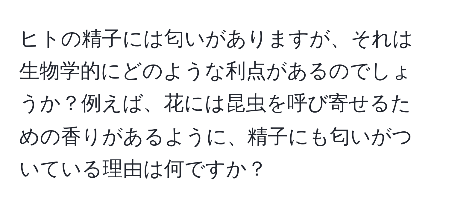 ヒトの精子には匂いがありますが、それは生物学的にどのような利点があるのでしょうか？例えば、花には昆虫を呼び寄せるための香りがあるように、精子にも匂いがついている理由は何ですか？