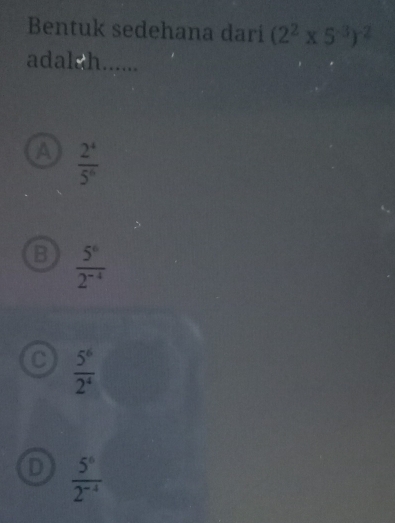 Bentuk sedehana dari (2^2* 5^(-3))^-2
adalsh......
A  2^4/5^6 
B  5^6/2^(-4) 
C  5^6/2^4 
D  5^6/2^(-4) 