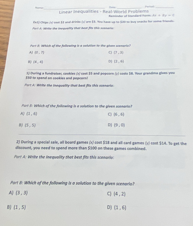 Name:_ Date: _Period_
Linear Inequalities - Real-World Problems
Reminder of Standard Form: Ax+By=C
Ex1) Chips (x) cost $2 and drinks (y) are $3. You have up to $20 to buy snacks for some friends.
Part A: Write the Inequality that best fits this scenario:
Part B: Which of the following is a solution to the given scenario?
A) (0,7) C) (7,3)
B) (4,4) D) (2,6)
1) During a fundraiser, cookies (x) cost $5 and popcorn (y) costs $8. Your grandma gives you
$50 to spend on cookies and popcorn!
Part A: Write the Inequality that best fits this scenario:
Part B: Which of the following is a solution to the given scenario?
A) (1,6) C) (6,6)
B) (5,5) D) (9,0)
2) During a special sale, all board games (x) cost $18 and all card games (y) cost $14. To get the
discount, you need to spend more than $100 on these games combined.
Part A: Write the Inequality that best fits this scenario:
Part B: Which of the following is a solution to the given scenario?
A) (3,3) C) (4,2)
B) (1,5) D) (1,6)