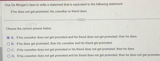 Use De Morgan's laws to write a statement that is equivalent to the following statement.
If he does not get promoted, his coworker or friend does.
Choose the correct answer below
A. If his coworker does not get promoted and his friend does not get promoted, then he does.
B. If he does get promoted, then his coworker and his friend get promoted
C. If his coworker does not get promoted or his friend does not get promoted, then he does
D. If his coworker does not get promoted and his friend does not get promoted, then he does not get promotec