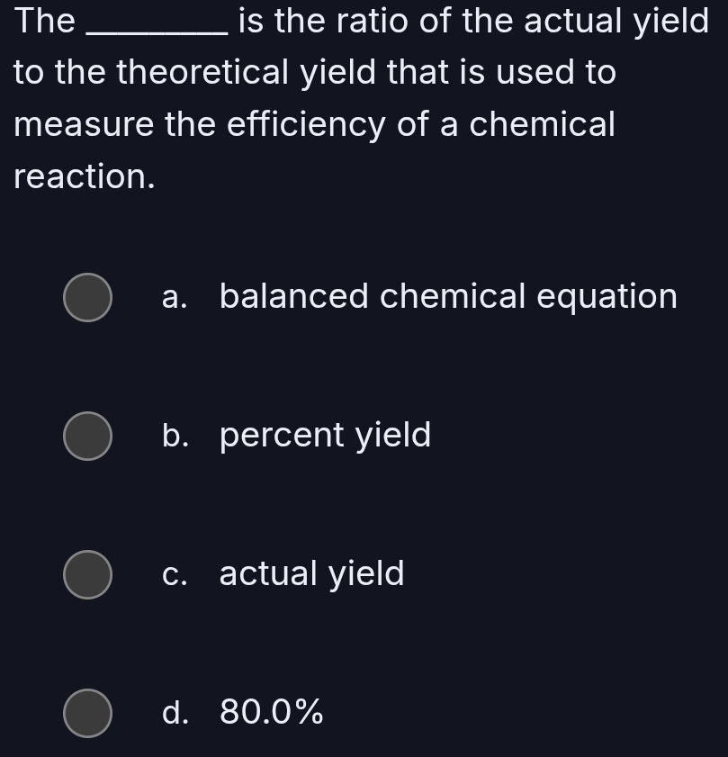 The _is the ratio of the actual yield
to the theoretical yield that is used to
measure the efficiency of a chemical
reaction.
a. balanced chemical equation
b. percent yield
c. actual yield
d. 80.0%