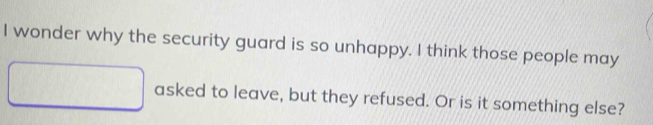wonder why the security guard is so unhappy. I think those people may 
asked to leave, but they refused. Or is it something else?
