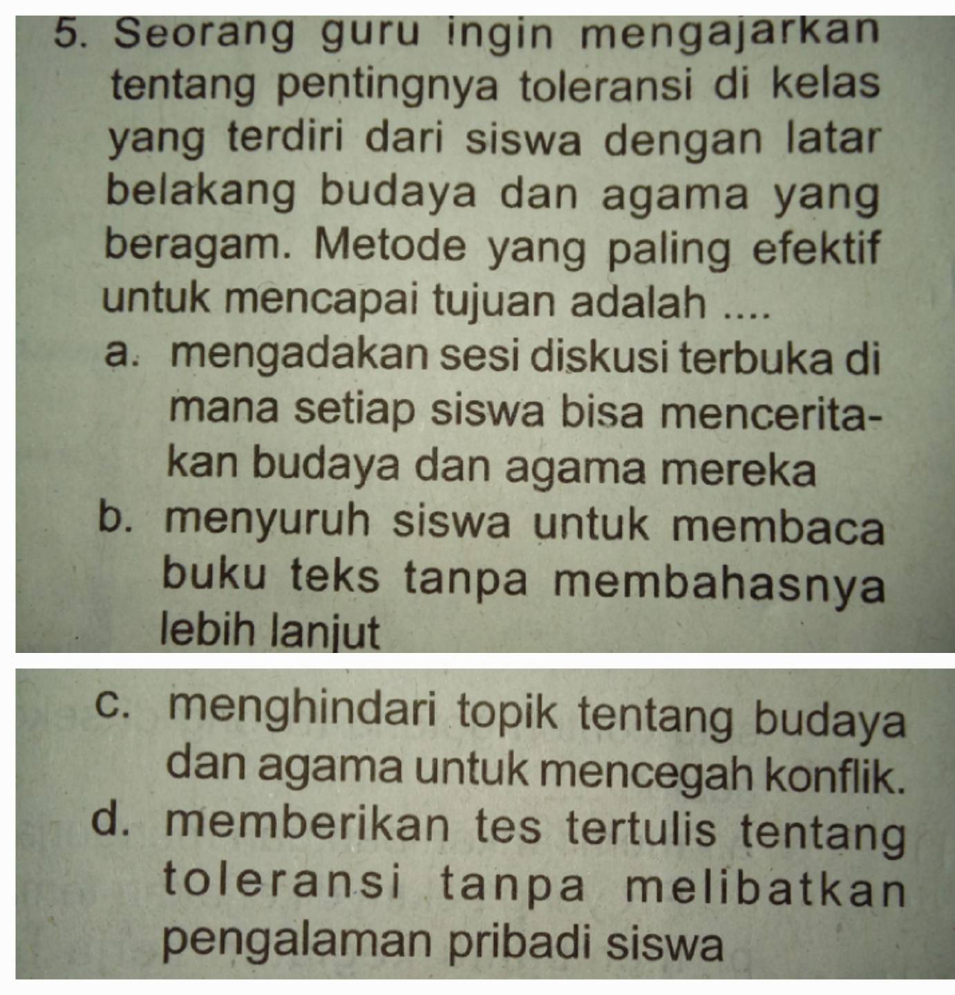 Seorang guru ingin mengajarkan
tentang pentingnya toleransi di kelas
yang terdiri dari siswa dengan latar
belakang budaya dan agama yang
beragam. Metode yang paling efektif
untuk mencapai tujuan adalah ....
a. mengadakan sesi diskusi terbuka di
mana setiap siswa bisa mencerita-
kan budaya dan agama mereka
b. menyuruh siswa untuk membaca
buku teks tanpa membahasnya
lebih lanjut
c. menghindari topik tentang budaya
dan agama untuk mencegah konflik.
d. memberikan tes tertulis tentang
toleransi tanpa melibatkan
pengalaman pribadi siswa