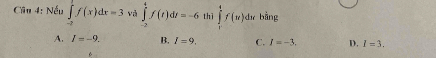 Nếu ∈tlimits _(-2)^1f(x)dx=3 và ∈tlimits _(-2)^4f(t)dt=-6 thì ∈tlimits _r^4f(u)du bằng
A. I=-9. B. I=9. C. I=-3. D. I=3. 
b