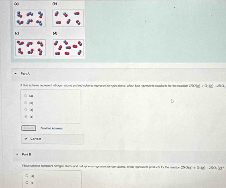 (a) (b)
(c) (d)
Part A
If blue spheres represent nitrogen atoms and red spheres represent oxygen atoms, which box represents reactants for the reaction 2NO(g)+O_2(g)to 2NO_2
(a)
(b)
(c)
(d)
Previous Answers
Correct
Part B
If blue spheres represent nitrogen atoms and red spheres represent oxygen atoms, which represents products for the reaction 2NO(g)+O_2(g)to 2NO_2(g) 7
(a)
(b)