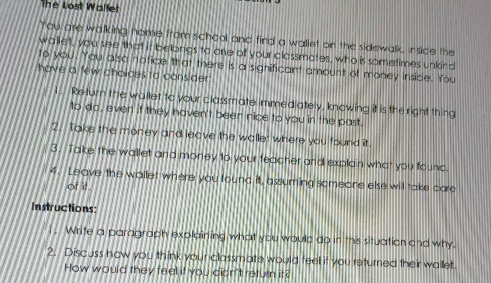 The Lost Wallet 
You are walking home from school and find a wallet on the sidewalk. Inside the 
wallet, you see that it belongs to one of your classmates, who is sometimes unkind 
to you. You also notice that there is a significant amount of money inside. You 
have a few choices to consider: 
1. Return the wallet to your classmate immediately, knowing it is the right thing 
to do, even if they haven't been nice to you in the past. 
2. Take the money and leave the wallet where you found it. 
3. Take the wallet and money to your teacher and explain what you found. 
4. Leave the wallet where you found it, assuming someone else will take care 
of it. 
Instructions: 
1. Write a paragraph explaining what you would do in this situation and why. 
2. Discuss how you think your classmate would feel if you returned their wallet. 
How would they feel if you didn't return it?