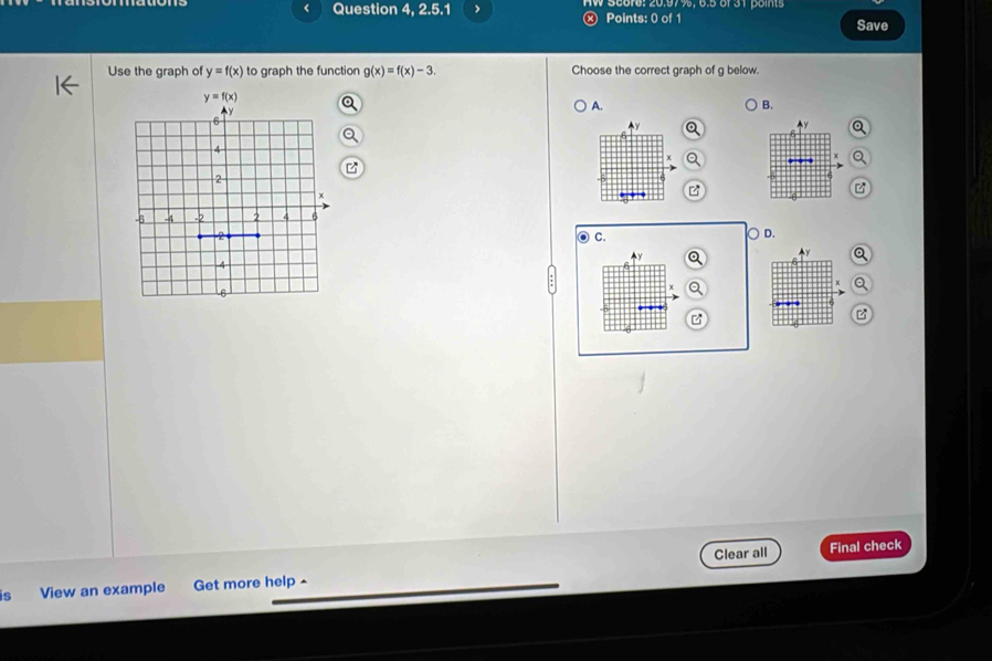 Question 4, 2.5.1 、 W S00r0: 20:97%, 6.5 6f 31 points
Points: 0 of 1 Save
Use the graph of y=f(x) to graph the function g(x)=f(x)-3. Choose the correct graph of g below.
A.
B.
^y a y Q
.  
6

a C.
D.
y Q
Ay a
B
Clear all Final check
is View an example Get more help-
_