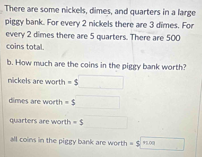 There are some nickels, dimes, and quarters in a large
piggy bank. For every 2 nickels there are 3 dimes. For
every 2 dimes there are 5 quarters. There are 500
coins total.
b. How much are the coins in the piggy bank worth?
nickels are worth =$□
dimes are worth =$□
quarters are worth =$ □
all coins in the piggy bank are worth =$91.00