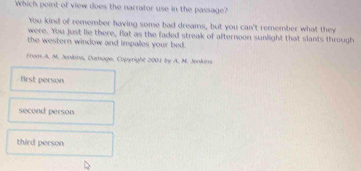 Which point of view does the narrator use in the passage?
You kind of remember having some bad dreams, but you can't remember what they
were. You just lie there, flat as the faded streak of afternoon sunlight that slants through
the western window and impales your bed.
From A. M. Jenkins, Damage. Copyright 2001 by A. M. Jenkins
first person
second person
third person