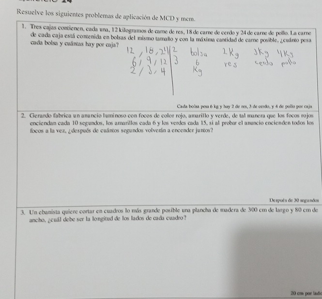 Resuelve los siguientes problemas de aplicación de MCD y mcm. 
1. Tres cajas contienen, cada una, 12 kilogramos de carne de res, 18 de carne de cerdo y 24 de carne de pollo. La carne 
de cada caja está contenida en bolsas del mismo tamaño y con la máxima cantidad de carne posible, ¿cuánto pesa 
cada bolsa y cuántas hay por caja? 
Cada bolsa pesa 6 kg y hay 2 de res, 3 de cerdo, y 4 de pollo por caja 
2. Gerardo fabrica un anuncio luminoso con focos de color rojo, amarillo y verde, de tal manera que los focos rojos 
enciendan cada 10 segundos, los amarillos cada 6 y los verdes cada 15, si al probar el anuncio encienden todos los 
focos a la vez, ¿después de cuántos segundos volverán a encender juntos? 
De spués de 30 segundos 
3. Un ebanista quiere cortar en cuadros lo más grande posible una plancha de madera de 300 cm de largo y 80 cm de 
ancho, ¿cuál debe ser la longitud de los lados de cada cuadro?
20 cm por lad