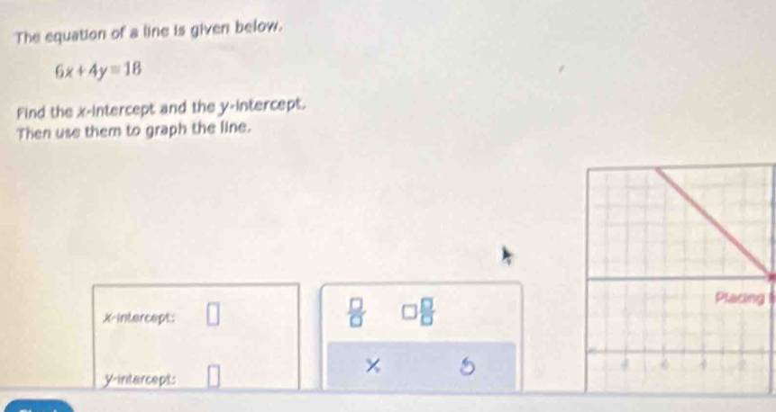 The equation of a line is given below.
6x+4y=18
Find the x-intercept and the y-intercept. 
Then use them to graph the line. 
g 
X-intercept: 
 □ /□   □ 
× 
yintercept: