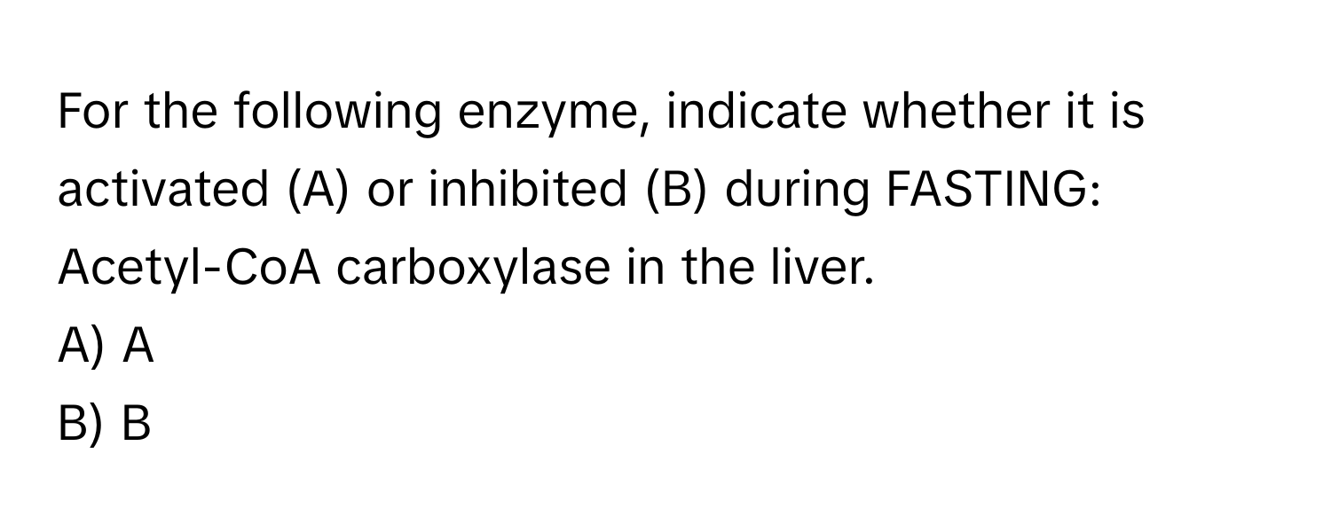 For the following enzyme, indicate whether it is activated (A) or inhibited (B) during FASTING: Acetyl-CoA carboxylase in the liver.

A) A
B) B