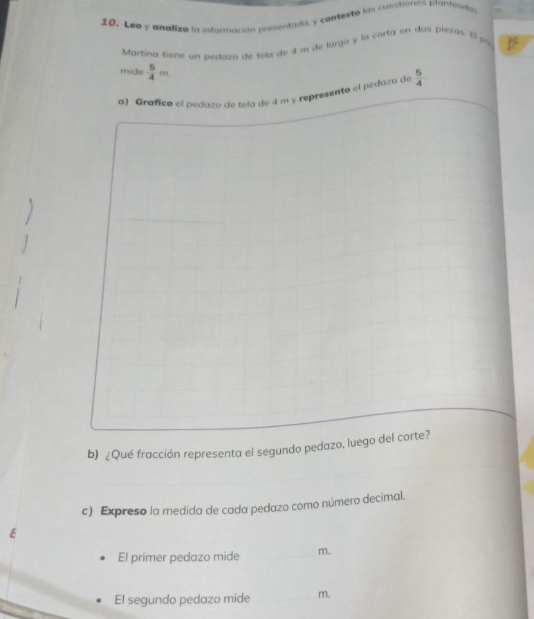 Leo y analizo la información presentada, y contesta las cuestiones planteadas 
Martína tiene un pedazo de tela de 4 m de largo y lo corta en dos piezas. El po 
mide  5/4 m
a) Grafico el pedazo de tela de 4 m y represento el pedaza de  5/4 
b) ¿Qué fracción representa el segundo pedazo, luego del corte? 
c) Expreso la medida de cada pedazo como número decimal. 
El primer pedazo mide_
m. 
El segundo pedazo mide _m.