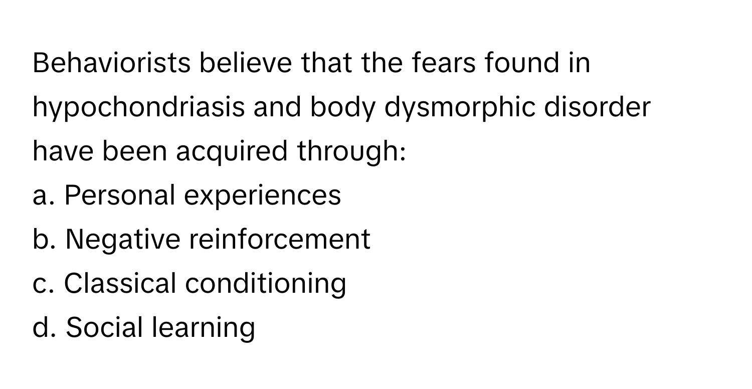 Behaviorists believe that the fears found in hypochondriasis and body dysmorphic disorder have been acquired through:

a. Personal experiences
b. Negative reinforcement
c. Classical conditioning
d. Social learning