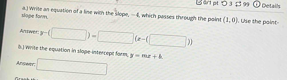 つ 3 ạ 99 Details 
a.) Write an equation of a line with the slope, —4, which passes through the point (1,0). Use the point- 
slope form. 
Answer: y-(□ )=□ (x-(□ ))
b.) Write the equation in slope-intercept form, y=mx+b. 
Answer: □