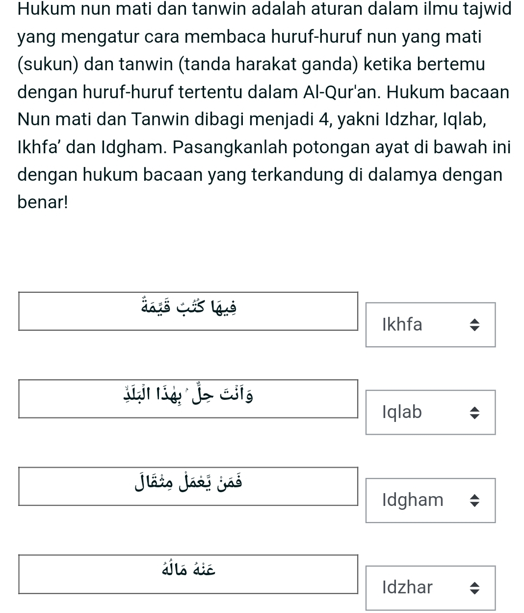 Hukum nun mati dan tanwin adalah aturan dalam ilmu tajwid
yang mengatur cara membaca huruf-huruf nun yang mati
(sukun) dan tanwin (tanda harakat ganda) ketika bertemu
dengan huruf-huruf tertentu dalam Al-Qur'an. Hukum bacaan
Nun mati dan Tanwin dibagi menjadi 4, yakni Idzhar, Iqlab,
Ikhfa’ dan Idgham. Pasangkanlah potongan ayat di bawah ini
dengan hukum bacaan yang terkandung di dalamya dengan
benar!
dyé qés lué
Ikhfa
Lí lí je Ciíg
Iqlab
Jáio Jási jãé
Idgham
a a
Idzhar