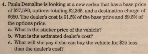 Paula Demaline is looking at a new sedan that has a base price 
of $37,580, options totaling $2,365, and a destination charge of
$680. The dealer’s cost is 91.5% of the base price and 89.5% of 
the options price. 
a. What is the sticker price of the vehicle? 
b. What is the estimated dealer's cost? 
c. What will she pay if she can buy the vehicle for $25 less 
than the dealer's cost?