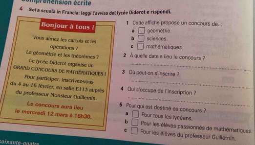 iprénension écrite
4 Sei a scuola in Francia: leggi l'avviso del lycée Diderot e rispondi.
1 Cette affiche propose un concours de...
Bonjour à tous ! a □ géométrie.
sciences.
Vous aimez les calculs et les b □ mathématiques.
opérations ?
c □ 
La géométrie et les théorèmes ? 2 À quelle date a lieu le concours ?
Le lycée Diderot organise un_
GRAND CONCOURS DE MATHÉMATIQUES ! 3 Où peut-on s'inscrire ?
Pour participer, inscrivez-vous_
_
du 4 au 16 février, en salle E113 auprès 4 Qui s'occupe de l'inscription ?
du professeur Monsieur Guillemin.
Le concours aura lieu 5 Pour qui est destiné ce concours ?
a Pour tous les lycéens.
le mercredi 12 mars à 16h30. □ Pour les élèves passionnés de mathématiques
b □
c □ Pour les élèves du professeur Guillemin.