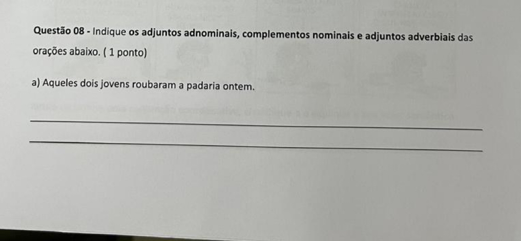 Indique os adjuntos adnominais, complementos nominais e adjuntos adverbiais das 
orações abaixo. ( 1 ponto) 
a) Aqueles dois jovens roubaram a padaria ontem. 
_ 
_