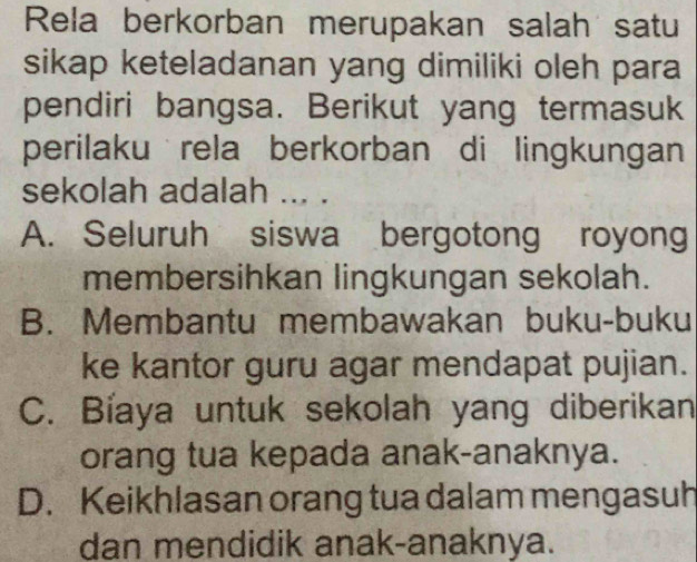 Rela berkorban merupakan salah satu
sikap keteladanan yang dimiliki oleh para
pendiri bangsa. Berikut yang termasuk
perilaku rela berkorban di lingkungan
sekolah adalah ... .
A. Seluruh siswa bergotong royong
membersihkan lingkungan sekolah.
B. Membantu membawakan buku-buku
ke kantor guru agar mendapat pujian.
C. Bíaya untuk sekolah yang diberikan
orang tua kepada anak-anaknya.
D. Keikhlasan orang tua dalam mengasuh
dan mendidik anak-anaknya.