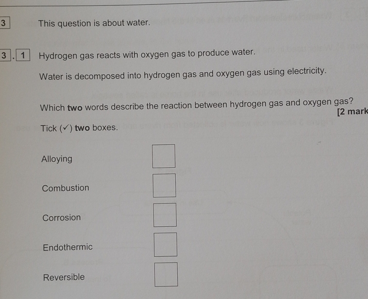 This question is about water.
3 . 1 Hydrogen gas reacts with oxygen gas to produce water.
Water is decomposed into hydrogen gas and oxygen gas using electricity.
Which two words describe the reaction between hydrogen gas and oxygen gas?
[2 mark
Tick (√) two boxes.
Alloying
Combustion
Corrosion
Endothermic
Reversible