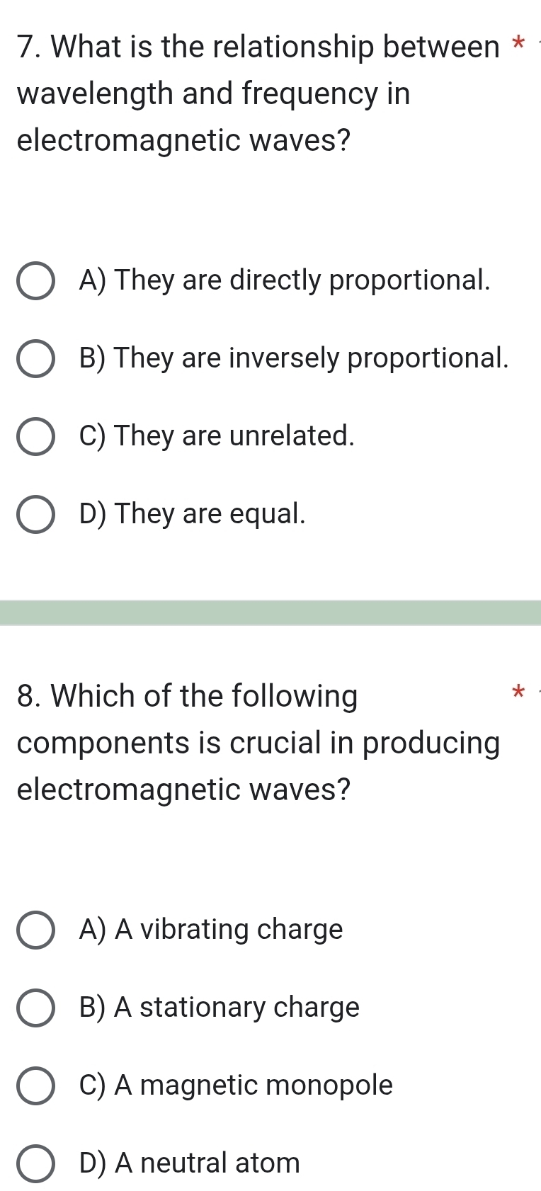 What is the relationship between *
wavelength and frequency in
electromagnetic waves?
A) They are directly proportional.
B) They are inversely proportional.
C) They are unrelated.
D) They are equal.
8. Which of the following
components is crucial in producing
electromagnetic waves?
A) A vibrating charge
B) A stationary charge
C) A magnetic monopole
D) A neutral atom