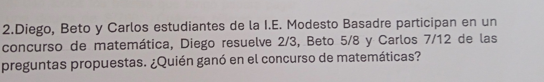 Diego, Beto y Carlos estudiantes de la I.E. Modesto Basadre participan en un 
concurso de matemática, Diego resuelve 2/3, Beto 5/8 y Carlos 7/12 de las 
preguntas propuestas. ¿Quién ganó en el concurso de matemáticas?