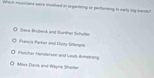 Which musicians were involved in organizing or performing in early big bands?
Dave Brubeck and Gunther Schuller
Francis Parker and Dizzy Gillespie
Fletcher Henderson and Louis Armstrong
Miles Davis and Wayne Shorter