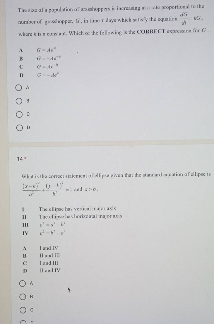 The size of a population of grasshoppers is increasing at a rate proportional to the
number of grasshopper, G , in time t days which satisfy the equation  dG/dt =kG, 
where k is a constant. Which of the following is the CORRECT expression for G.
A G=Ae^(kz)
B G=-Ae^(-kt)
C G=Ae^(-kt)
D G=-Ae^(kt)
A
B
C
D
14 x
What is the correct statement of ellipse given that the standard equation of ellipse is
frac (x-h)^2a^2+frac (y-k)^2b^2=1 and a>b. 
I The ellipse has vertical major axis
I The ellipse has horizontal major axis
III c^2=a^2-b^2
IV c^2=b^2-a^2
A I and IV
B II and III
C I and III
D II and IV
A
B
C
D