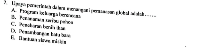 Upaya pemerintah dalam menangani pemanasan global adalah…
A. Program keluarga berencana
B. Penanaman seribu pohon
C. Penebaran benih ikan
D. Penambangan batu bara
E. Bantuan siswa miskin