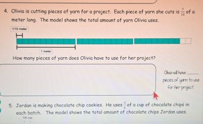 Olivia is cutting pieces of yarn for a project. Each piece of yarn she cuts is  7/10  of a
meter long. The model shows the total amount of yarn Olivia uses.
1/10 meter
1 meter
How many pieces of yarn does Olivia have to use for her project? 
Olivia will have_ 
pieces of yarn to use 
for her project. 
5. Jordan is making chocolate chip cookies. He uses  5/6  of a cup of chocolate chips in 
each batch. The model shows the total amount of chocolate chips Jordan uses.
16 o