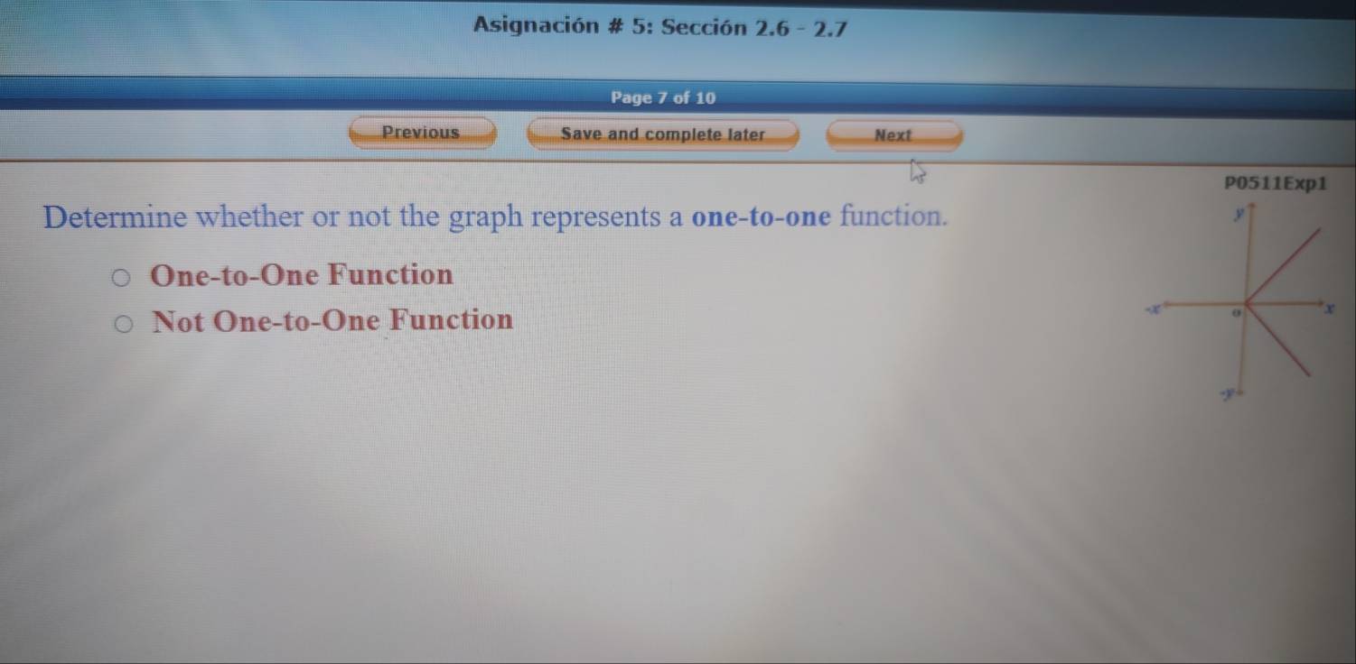 Asignación # 5: Sección 2.6 - 2.7
Page 7 of 10
Previous Save and complete later Next
P0511Exp1
Determine whether or not the graph represents a one-to-one function.
One-to-One Function
Not One-to-One Function