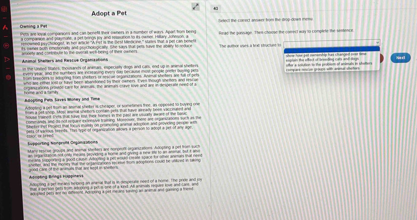 Adopt a Pet
 Owning a Pet Select the correct answer from the drop-down menu
Pets are loyal companions and can benefit their owners in a number of ways. Apart from being Read the passage. Then choose the correct way to complete the sentence
a companion and playmate, a pet brings joy and relaxation to its owner. Hillary Johnson, a
renowned psychologist, in her article "A Pet is the Best Medicine," states that a pet can benefit
its owner both emotionally and psychologically. She says that pets have the ability to reduce
anxiety and contribute to the overall well-being of their owners The author uses a text structure to
show how pet ownership has changed over time 
Animal Shelters and Rescue Organizations explain the effect of breeding cats and dogs Next
In the United States, thousands of animals, especially dogs and cats, end up in animal shelters offer a solution to the problem of animals in shelters
every year, and the numbers are increasing every day because most people prefer buying pets compare rescue groups with animal shelters
from breeders to adopting from shelters or rescue organizations. Animal shelters are full of pets
who are either lost or have been abandoned by their owners. Even though shelters and rescue
organizations provide care for animals, the animals crave love and are in desperate need of a
home and a family.
Adopting Pets Saves Money and Time
Adopting a pet from an animal shelter is cheaper, or sometimes free, as opposed to buying one
from a pet shop. Most animal shelters contain pets that have already been vaccinated and
house trained. Pets that have lost their homes in the past are usually aware of the basic
commands and do not require extensive training. Moreover, there are organizations such as the
Shelter Pet Project that focus mainly on promoting animal adoption and providing people with
color, or breed pets of various breeds. This type of organization allows a person to adopt a pet of any age.
Supporting Nonprofit Organizations
Many rescue groups and animal shelters are nonprofit organizations. Adopting a pet from such
an organization not only means providing a home and giving a new life to an animal, but it allso
means supporting a good cause. Adopting a pet would create space for other animals that need
shelter, and the money that the organizations receive from adoptions could be utilized in taking
good care of the animals that are kept in shelters
Adopting Brings Happiness
Adopting a pet means helping an animal that is in desperate need of a home. The pride and joy
that a person gets from adopting a pet is one of a kind. All animals require love and care, and
adopted pets are no different. Adopting a pet means saving an animal and gaining a friend