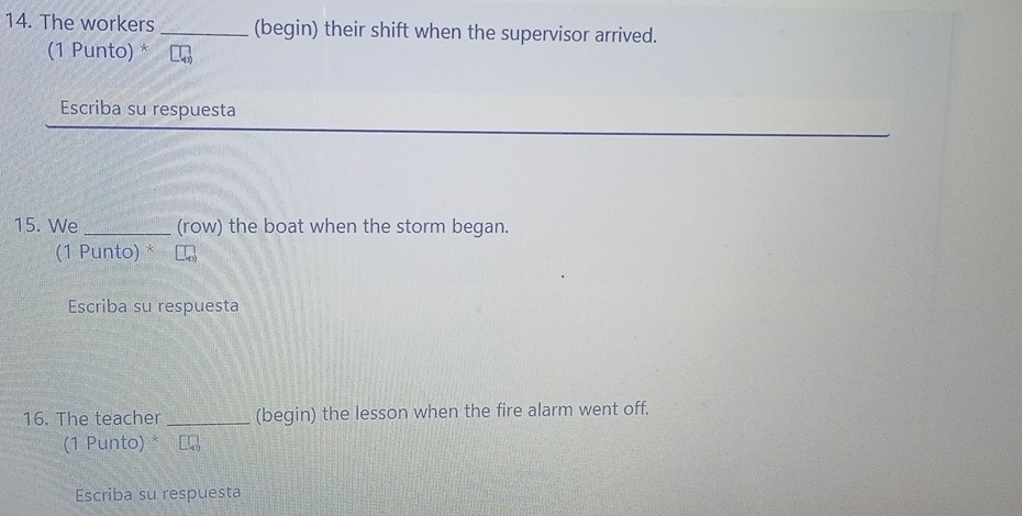 The workers_ (begin) their shift when the supervisor arrived. 
(1 Punto) * 
Escriba su respuesta 
15. We _(row) the boat when the storm began. 
(1 Punto) * 
Escriba su respuesta 
16. The teacher_ (begin) the lesson when the fire alarm went off. 
(1 Punto) * L 
Escriba su respuesta