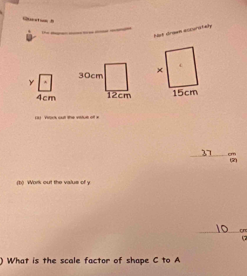 No1 drawn ascurately
y A
4cm
(a) Work cut the value of x
_ cm
(2) 
(b) Work out the value of y
_cn 
(2 
) What is the scale factor of shape C to A