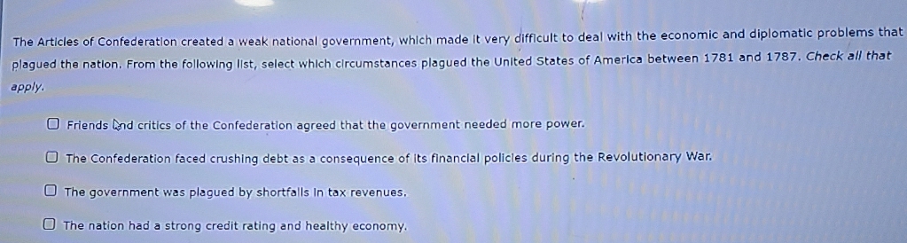 The Articles of Confederation created a weak national government, which made it very difficult to deal with the economic and diplomatic problems that
plagued the nation. From the following list, select which circumstances plagued the United States of America between 1781 and 1787. Check all that
apply.
Friends and critics of the Confederation agreed that the government needed more power.
The Confederation faced crushing debt as a consequence of its financial policles during the Revolutionary War.
The government was plagued by shortfalls in tax revenues.
The nation had a strong credit rating and healthy economy.