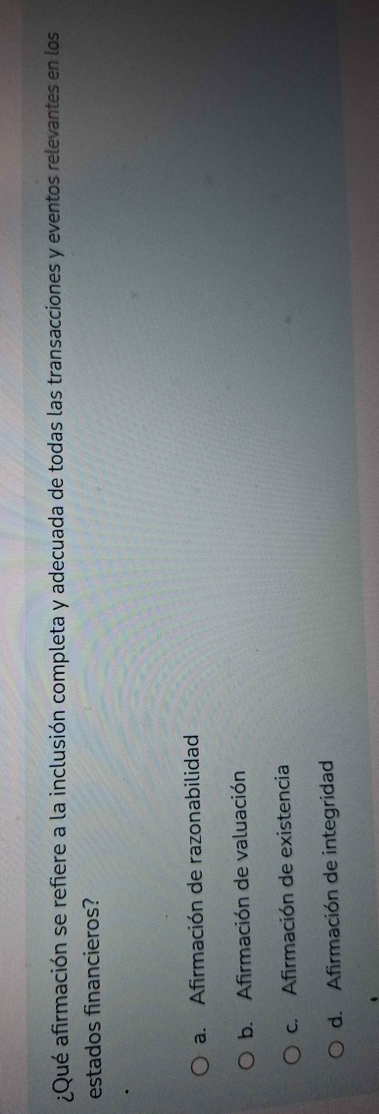 ¿Qué afirmación se refiere a la inclusión completa y adecuada de todas las transacciones y eventos relevantes en los
estados financieros?
a. Afirmación de razonabilidad
b. Afirmación de valuación
c. Afirmación de existencia
d. Afirmación de integridad