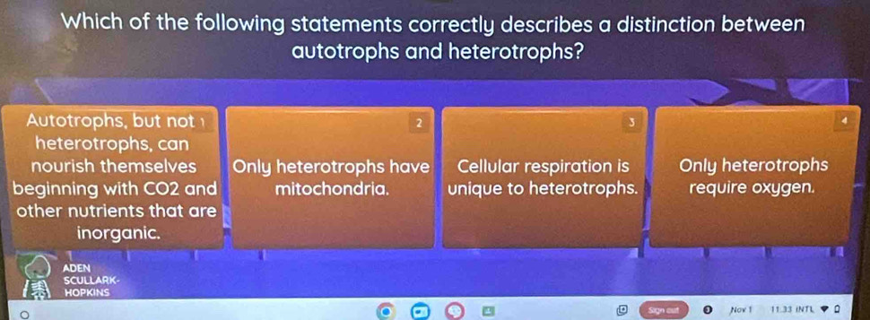 Which of the following statements correctly describes a distinction between
autotrophs and heterotrophs?
Autotrophs, but not 2
heterotrophs, can
nourish themselves Only heterotrophs have Cellular respiration is Only heterotrophs
beginning with CO2 and mitochondria. unique to heterotrophs. require oxygen.
other nutrients that are
inorganic.
ADEN
SCULLARK
HOPKINS
Nov 1 11.33 INTL