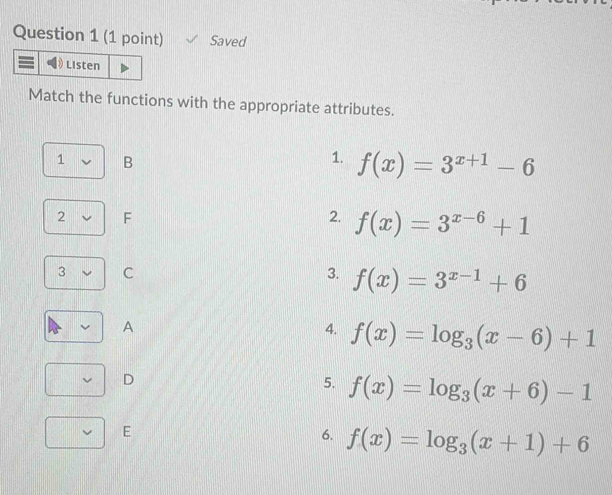 Saved 
Listen 
Match the functions with the appropriate attributes. 
1 B 
1. f(x)=3^(x+1)-6
2 F
2. f(x)=3^(x-6)+1
3 C 
3. f(x)=3^(x-1)+6
A 
4. f(x)=log _3(x-6)+1
D 
5. f(x)=log _3(x+6)-1
E 
6. f(x)=log _3(x+1)+6