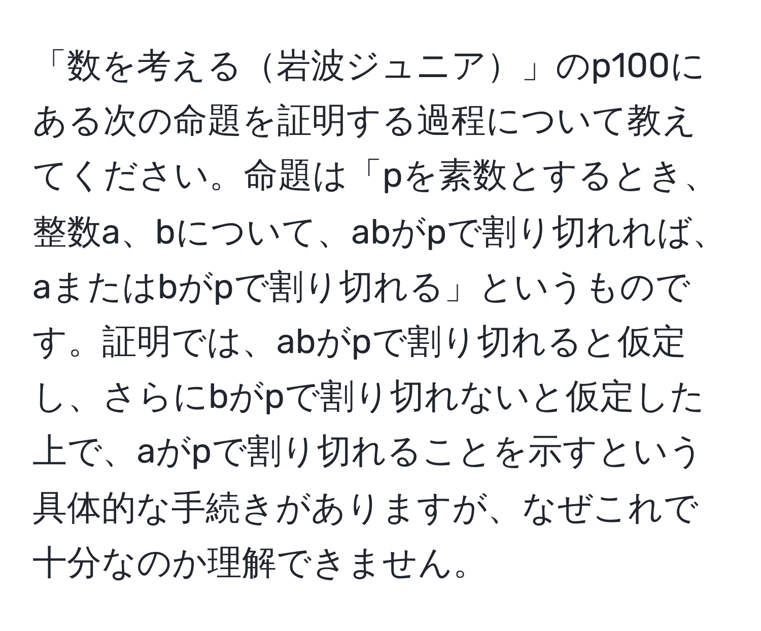 「数を考える岩波ジュニア」のp100にある次の命題を証明する過程について教えてください。命題は「pを素数とするとき、整数a、bについて、abがpで割り切れれば、aまたはbがpで割り切れる」というものです。証明では、abがpで割り切れると仮定し、さらにbがpで割り切れないと仮定した上で、aがpで割り切れることを示すという具体的な手続きがありますが、なぜこれで十分なのか理解できません。